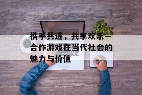 携手共进,共享欢乐—合作游戏在当代社会的魅力与价值 携手共进,共享欢乐—合作游戏在当代社会的魅力与价值
