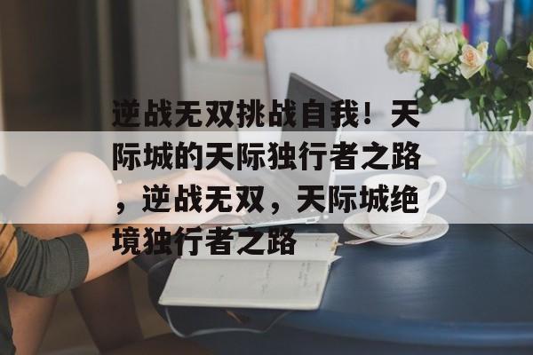 逆战无双挑战自我!天际城的天际独行者之路,逆战无双,天际城绝境独行者之路 逆战无双挑战自我!天际城的天际独行者之路,逆战无双,天际城绝境独行者之路