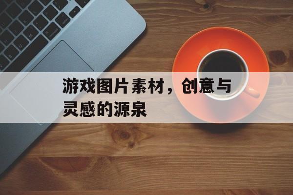 游戏图片素材,创意与灵感的源泉 游戏图片素材,创意与灵感的源泉