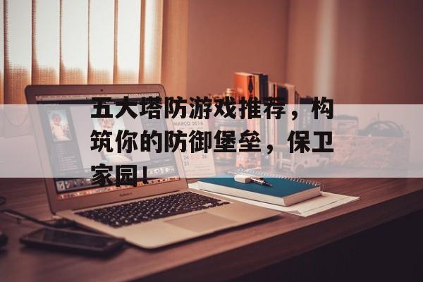 五大塔防游戏推荐,构筑你的防御堡垒,保卫家园! 五大塔防游戏推荐,构筑你的防御堡垒,保卫家园!