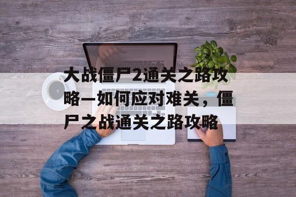 大战僵尸2通关之路攻略—如何应对难关，僵尸之战通关之路攻略