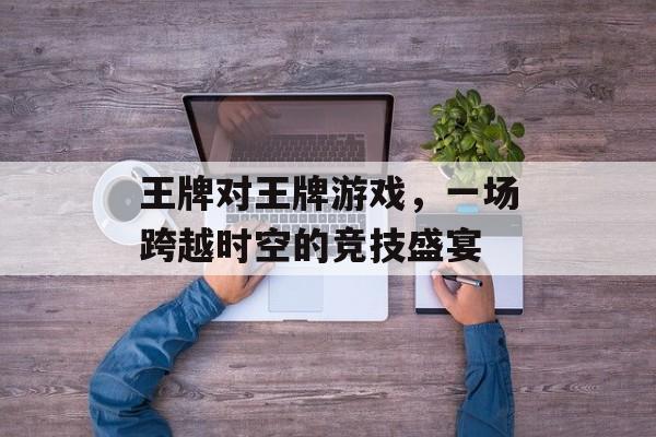 王牌对王牌游戏，一场跨越时空的竞技盛宴