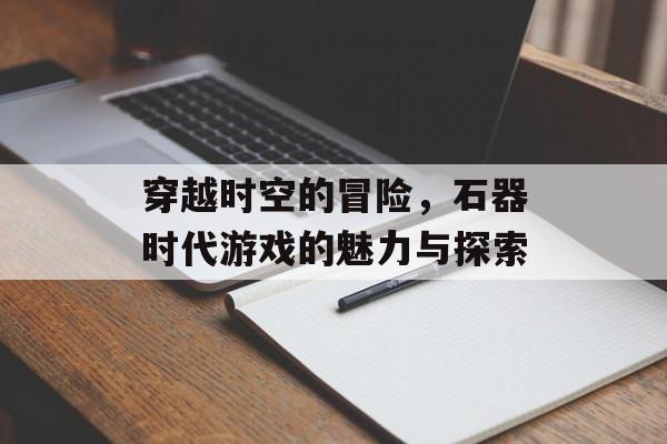 穿越时空的冒险,石器时代游戏的魅力与探索 穿越时空的冒险,石器时代游戏的魅力与探索