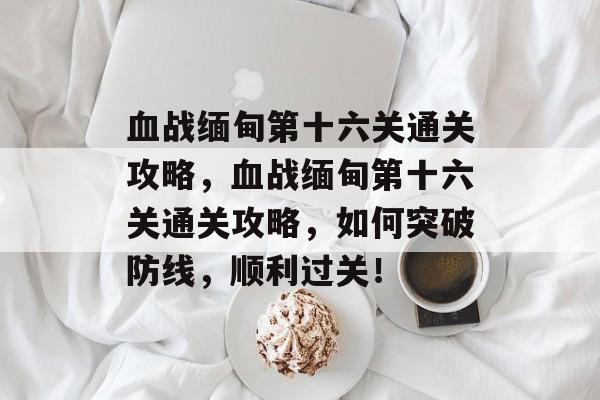 血战缅甸第十六关通关攻略,血战缅甸第十六关通关攻略,如何突破防线,顺利过关! 血战缅甸第十六关通关攻略,血战缅甸第十六关通关攻略,如何突破防线,顺利过关!