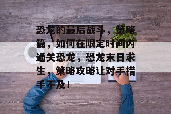 恐龙的最后战斗,策略篇,如何在限定时间内通关恐龙,恐龙末日求生,策略攻略让对手措手不及! 恐龙的最后战斗,策略篇,如何在限定时间内通关恐龙,恐龙末日求生,策略攻略让对手措手不及!