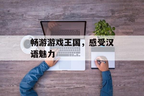 畅游游戏王国,感受汉语魅力 畅游游戏王国,感受汉语魅力