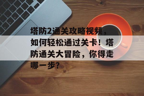 塔防2通关攻略视频，如何轻松通过关卡！塔防通关大冒险，你得走哪一步？