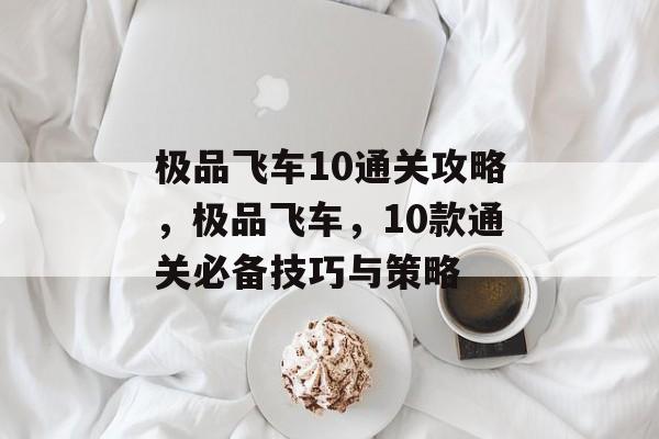 极品飞车10通关攻略,极品飞车,10款通关必备技巧与策略 极品飞车10通关攻略,极品飞车,10款通关必备技巧与策略