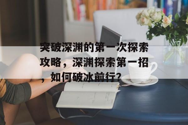 突破深渊的第一次探索攻略,深渊探索第一招,如何破冰前行? 突破深渊的第一次探索攻略,深渊探索第一招,如何破冰前行?