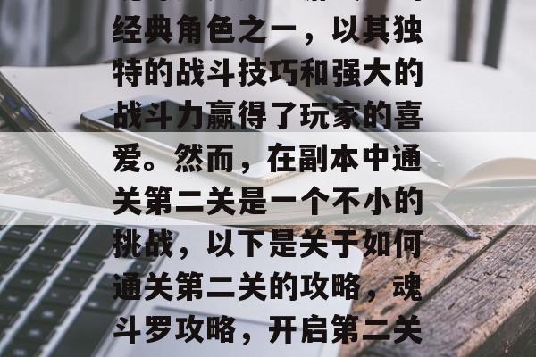 魂斗罗是死神游戏中的经典角色之一,以其独特的战斗技巧和强大的战斗力赢得了玩家的喜爱。然而,在副本中通关第二关是一个不小的挑战,以下是关于如何通关第二关的攻略,魂斗罗攻略,开启第二关的全攻略 魂斗罗是死神游戏中的经典角色之一,以其独特的战斗技巧和强大的战斗力赢得了玩家的喜爱。然而,在副本中通关第二关是一个不小的挑战,以下是关于如何通关第二关的攻略,魂斗罗攻略,开启第二关的全攻略