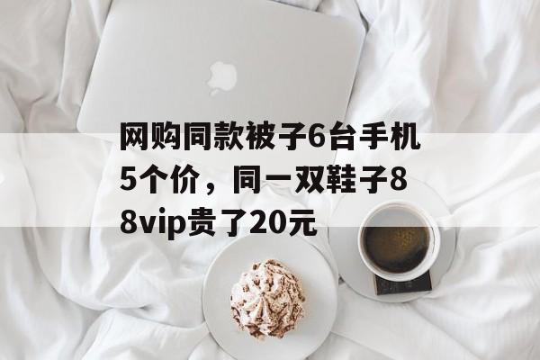 网购同款被子6台手机5个价,同一双鞋子88vip贵了20元 网购同款被子6台手机5个价,同一双鞋子88vip贵了20元