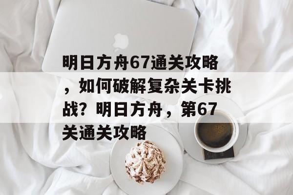 明日方舟67通关攻略，如何破解复杂关卡挑战？明日方舟，第67关通关攻略