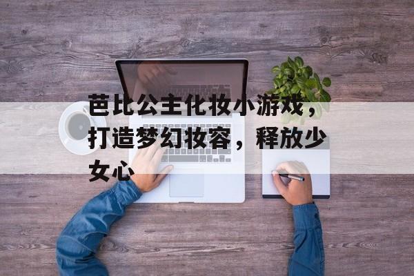 芭比公主化妆小游戏,打造梦幻妆容,释放少女心 芭比公主化妆小游戏,打造梦幻妆容,释放少女心