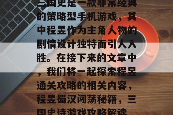 三国史是一款非常经典的策略型手机游戏,其中程昱作为主角人物的剧情设计独特而引人入胜。在接下来的文章中,我们将一起探索程昱通关攻略的相关内容,程昱蜀汉闯荡秘籍,三国史诗游戏攻略解读 三国史是一款非常经典的策略型手机游戏,其中程昱作为主角人物的剧情设计独特而引人入胜。在接下来的文章中,我们将一起探索程昱通关攻略的相关内容,程昱蜀汉闯荡秘籍,三国史诗游戏攻略解读