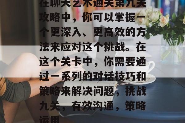 在聊天艺术通关第九关攻略中,你可以掌握一个更深入、更高效的方法来应对这个挑战。在这个关卡中,你需要通过一系列的对话技巧和策略来解决问题,挑战九关,有效沟通,策略运用 在聊天艺术通关第九关攻略中,你可以掌握一个更深入、更高效的方法来应对这个挑战。在这个关卡中,你需要通过一系列的对话技巧和策略来解决问题,挑战九关,有效沟通,策略运用
