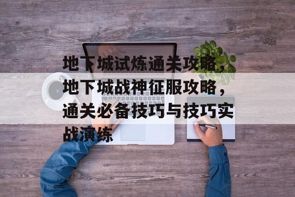 地下城试炼通关攻略,地下城战神征服攻略,通关必备技巧与技巧实战演练 地下城试炼通关攻略,地下城战神征服攻略,通关必备技巧与技巧实战演练