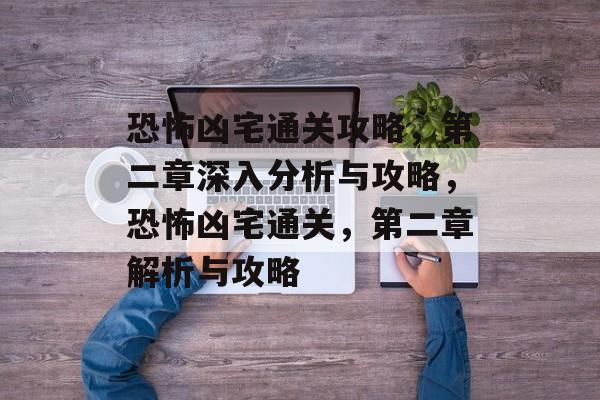 恐怖凶宅通关攻略,第二章深入分析与攻略,恐怖凶宅通关,第二章解析与攻略 恐怖凶宅通关攻略,第二章深入分析与攻略,恐怖凶宅通关,第二章解析与攻略