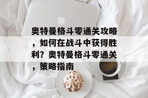 奥特曼格斗零通关攻略，如何在战斗中获得胜利？奥特曼格斗零通关，策略指南