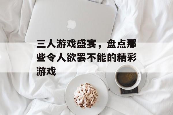 三人游戏盛宴,盘点那些令人欲罢不能的精彩游戏 三人游戏盛宴,盘点那些令人欲罢不能的精彩游戏