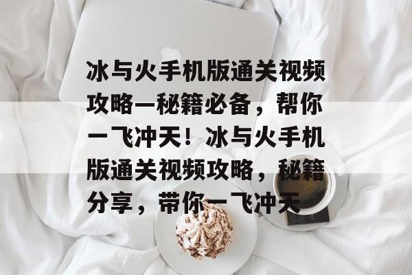 冰与火手机版通关视频攻略—秘籍必备,帮你一飞冲天!冰与火手机版通关视频攻略,秘籍分享,带你一飞冲天 冰与火手机版通关视频攻略—秘籍必备,帮你一飞冲天!冰与火手机版通关视频攻略,秘籍分享,带你一飞冲天