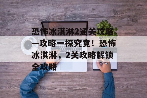 恐怖冰淇淋2通关攻略—攻略一探究竟!恐怖冰淇淋,2关攻略解锁全攻略 恐怖冰淇淋2通关攻略—攻略一探究竟!恐怖冰淇淋,2关攻略解锁全攻略