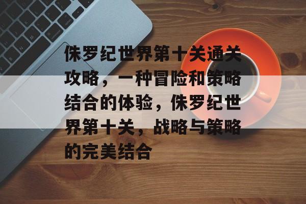 侏罗纪世界第十关通关攻略，一种冒险和策略结合的体验，侏罗纪世界第十关，战略与策略的完美结合