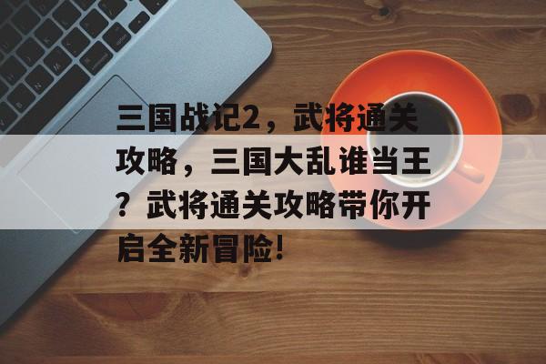 三国战记2,武将通关攻略,三国大乱谁当王?武将通关攻略带你开启全新冒险! 三国战记2,武将通关攻略,三国大乱谁当王?武将通关攻略带你开启全新冒险!