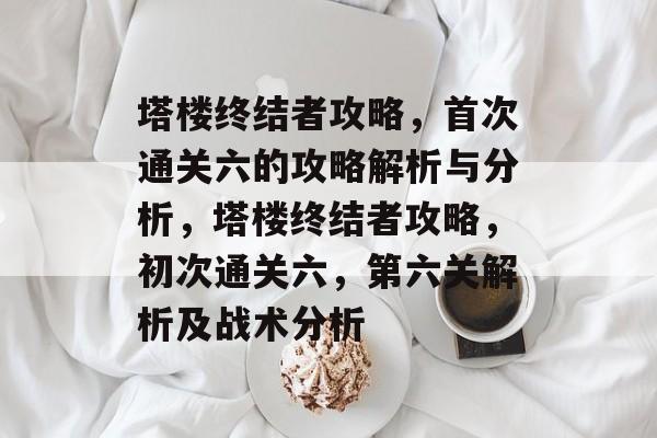 塔楼终结者攻略,首次通关六的攻略解析与分析,塔楼终结者攻略,初次通关六,第六关解析及战术分析 塔楼终结者攻略,首次通关六的攻略解析与分析,塔楼终结者攻略,初次通关六,第六关解析及战术分析