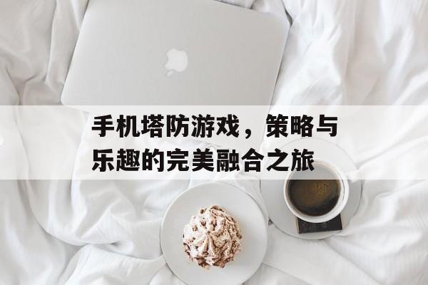 手机塔防游戏,策略与乐趣的完美融合之旅 手机塔防游戏,策略与乐趣的完美融合之旅