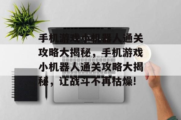 手机游戏小机器人通关攻略大揭秘,手机游戏小机器人通关攻略大揭秘,让战斗不再枯燥! 手机游戏小机器人通关攻略大揭秘,手机游戏小机器人通关攻略大揭秘,让战斗不再枯燥!