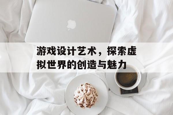 游戏设计艺术,探索虚拟世界的创造与魅力 游戏设计艺术,探索虚拟世界的创造与魅力