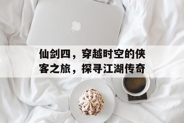 仙剑四,穿越时空的侠客之旅,探寻江湖传奇 仙剑四,穿越时空的侠客之旅,探寻江湖传奇