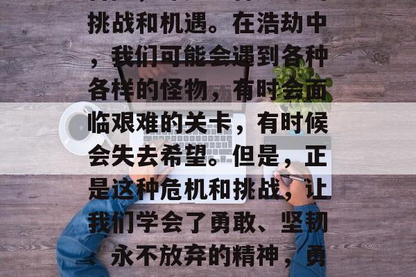 浩劫是人们梦寐以求的冒险，那是一种无尽的挑战和机遇。在浩劫中，我们可能会遇到各种各样的怪物，有时会面临艰难的关卡，有时候会失去希望。但是，正是这种危机和挑战，让我们学会了勇敢、坚韧、永不放弃的精神，勇敢面对困难，浩劫中的磨砺与成长