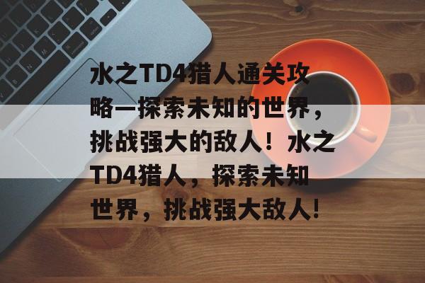 水之TD4猎人通关攻略—探索未知的世界,挑战强大的敌人!水之TD4猎人,探索未知世界,挑战强大敌人! 水之TD4猎人通关攻略—探索未知的世界,挑战强大的敌人!水之TD4猎人,探索未知世界,挑战强大敌人!