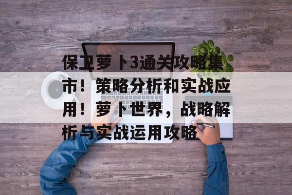 保卫萝卜3通关攻略集市！策略分析和实战应用！萝卜世界，战略解析与实战运用攻略