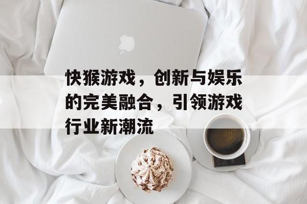 快猴游戏,创新与娱乐的完美融合,引领游戏行业新潮流 快猴游戏,创新与娱乐的完美融合,引领游戏行业新潮流