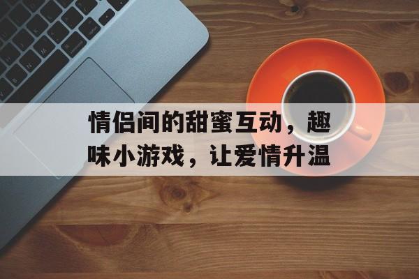 情侣间的甜蜜互动,趣味小游戏,让爱情升温 情侣间的甜蜜互动,趣味小游戏,让爱情升温