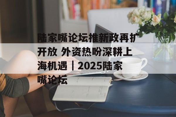 陆家嘴论坛推新政再扩开放 外资热盼深耕上海机遇|2025陆家嘴论坛 陆家嘴论坛推新政再扩开放 外资热盼深耕上海机遇|2025陆家嘴论坛