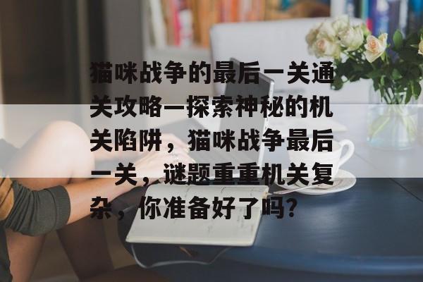 猫咪战争的最后一关通关攻略—探索神秘的机关陷阱,猫咪战争最后一关,谜题重重机关复杂,你准备好了吗? 猫咪战争的最后一关通关攻略—探索神秘的机关陷阱,猫咪战争最后一关,谜题重重机关复杂,你准备好了吗?