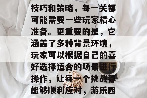 游乐园20关通关攻略视频的内容包括了各种技巧和策略,每一关都可能需要一些玩家精心准备。更重要的是,它涵盖了多种背景环境,玩家可以根据自己的喜好选择适合的场景进行操作,让每一个挑战都能够顺利应对,游乐园20关通关攻略,游戏环境与技巧策略交织 游乐园20关通关攻略视频的内容包括了各种技巧和策略,每一关都可能需要一些玩家精心准备。更重要的是,它涵盖了多种背景环境,玩家可以根据自己的喜好选择适合的场景进行操作,让每一个挑战都能够顺利应对,游乐园20关通关攻略,游戏环境与技巧策略交织