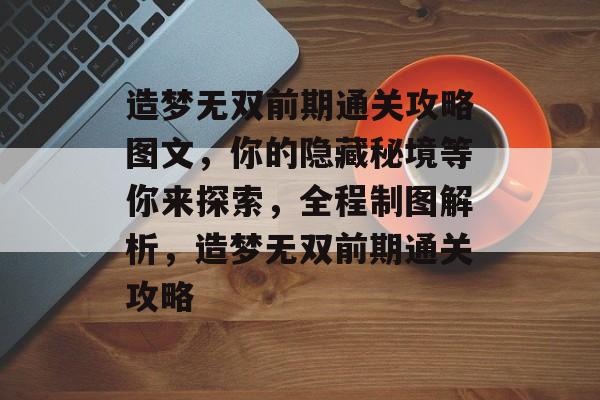 造梦无双前期通关攻略图文，你的隐藏秘境等你来探索，全程制图解析，造梦无双前期通关攻略