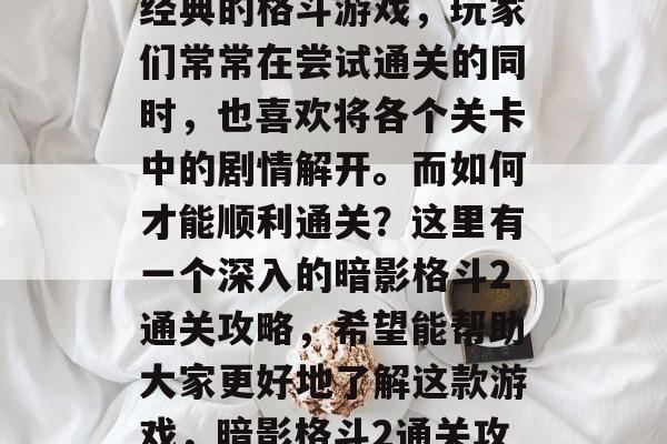 暗影格斗2是一款十分经典的格斗游戏,玩家们常常在尝试通关的同时,也喜欢将各个关卡中的剧情解开。而如何才能顺利通关?这里有一个深入的暗影格斗2通关攻略,希望能帮助大家更好地了解这款游戏,暗影格斗2通关攻略,剧情解密大公开 暗影格斗2是一款十分经典的格斗游戏,玩家们常常在尝试通关的同时,也喜欢将各个关卡中的剧情解开。而如何才能顺利通关?这里有一个深入的暗影格斗2通关攻略,希望能帮助大家更好地了解这款游戏,暗影格斗2通关攻略,剧情解密大公开