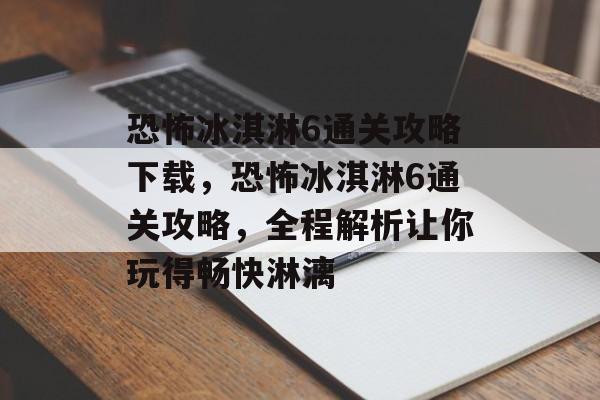 恐怖冰淇淋6通关攻略下载，恐怖冰淇淋6通关攻略，全程解析让你玩得畅快淋漓