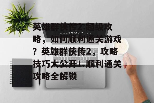 英雄群侠传2:超级攻略,如何顺利通关游戏?英雄群侠传2,攻略技巧大公开!顺利通关攻略全解锁 英雄群侠传2:超级攻略,如何顺利通关游戏?英雄群侠传2,攻略技巧大公开!顺利通关攻略全解锁