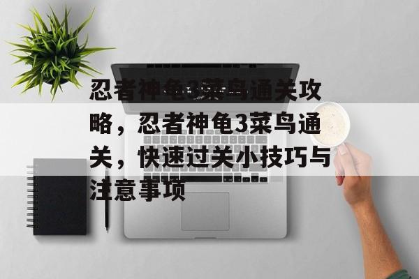 忍者神龟3菜鸟通关攻略,忍者神龟3菜鸟通关,快速过关小技巧与注意事项 忍者神龟3菜鸟通关攻略,忍者神龟3菜鸟通关,快速过关小技巧与注意事项