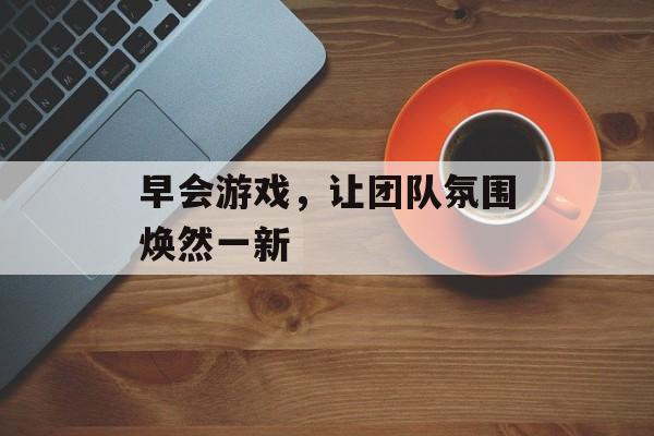 早会游戏,让团队氛围焕然一新 早会游戏,让团队氛围焕然一新