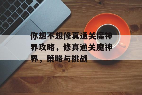 你想不想修真通关魔神界攻略,修真通关魔神界,策略与挑战 你想不想修真通关魔神界攻略,修真通关魔神界,策略与挑战