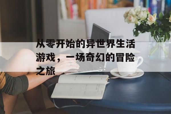 从零开始的异世界生活游戏,一场奇幻的冒险之旅 从零开始的异世界生活游戏,一场奇幻的冒险之旅