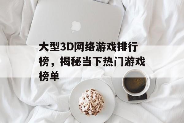 大型3D网络游戏排行榜,揭秘当下热门游戏榜单 大型3D网络游戏排行榜,揭秘当下热门游戏榜单