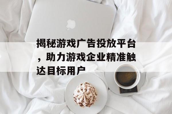 揭秘游戏广告投放平台,助力游戏企业精准触达目标用户 揭秘游戏广告投放平台,助力游戏企业精准触达目标用户